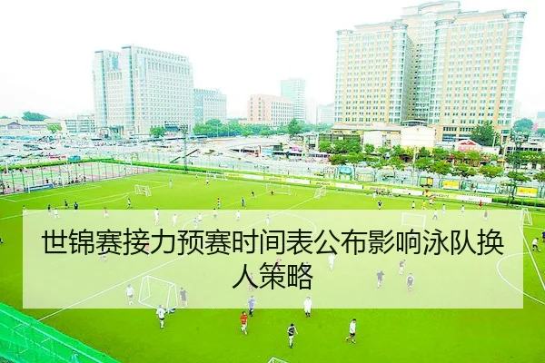 世锦赛接力预赛时间表公布影响泳队换人策略 | AYX